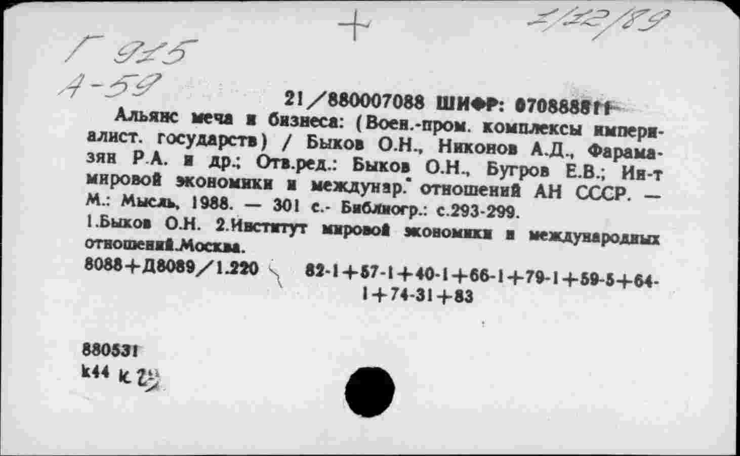 ﻿21/880007088 ШИФР: в7088«вГ+
Альянс меча я бизнеса: (Воен.-пром, комплексы империалист. государств) / Быков О.Н., Никонов А.Д., Фарама-зян РА. и др.; Отв.ред.: Быков О.Н., Бугров Е.В.; Ии-т мировой экономики и междунар.* отношений АН СССР. — М.: Мысль, 1988. — 301 с.- Библиогр.: с.293-299.
(.Быков О.Н. 2Ивстггут мировой жоиомики в международных отиошенийЗАосква.
8088+Д8089/1.220 . 82-1+57-1+40-1+6Б-1+79-1+59-5+Б4-
1 + 74-31+83
880531